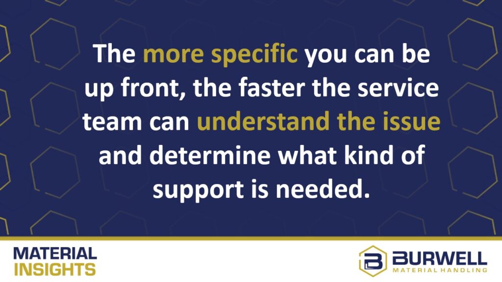 The more specific you can be up front, the faster the service team can understand the issue and determine what kind of support is needed.