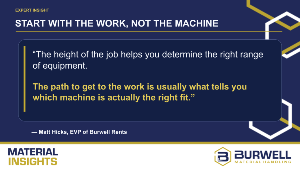 Quote from Matt Hicks, EVP of Burwell Rents: The height of the job helps you determine the right range of equipment. The path to get to the work is usually what tells you which machine is actually the right fit.